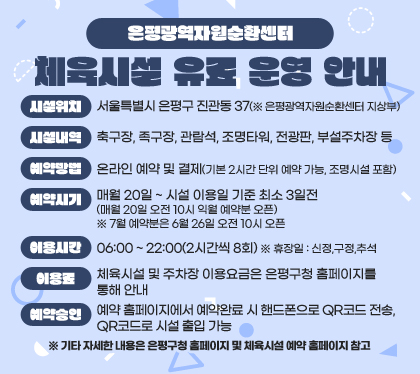 은평광역자원순환센터 체육시설 유료 운영 안내
시설위치 : 서울특별시 은평구 진관동 37(※ 은평광역자원순환센터 지상부)
시설내역 : 축구장, 족구장, 관람석, 조명타워, 전광판, 부설주차장 등
예약방법 : 온라인 예약 및 결제(기본 2시간 단위 예약 가능, 조명시설 포함)
예약시기 : 매월 20일 ~ 시설 이용일 기준 최소 3일전 (매월 20일 오전 10시 익월 예약분 오픈) ※ 7월 예약분은 6월 26일 오전 10시 오픈 
이용시간 : 06:00 ~　22:00(2시간씩 8회) ※ 휴장일 : 신정,구정,추석
이용료 : 체육시설 및 주차장 이용요금은 은평구청 홈페이지를 통해 안내
예약승인 : 예약 홈페이지에서 예약완료 시 핸드폰으로 QR코드 전송, QR코드로 시설 출입 가능
※ 기타 자세한 내용은 은평구청 홈페이지 및 체육시설 예약 홈페이지 참고