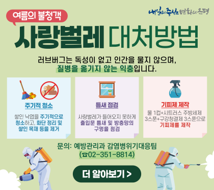 사랑벌레 대처방법
러브버그는 독성이 없고 인간을 물지 않으며
질병을 옮기지 않는 익충 입니다.
주기적청소
쌓이 낙옆을 주기적으로 청소하고, 화단 정리 및 쌓이 목재 등을 제거
틈새점검
사랑벌레가 들어오지 못하게 출입문 틈새 및 방충망의 구멍을 점검
기피제 제작
물 1컴 + 시트러스 주방세제 3스푼 + 구강청결제 3스푼으로 기피제를 제작
문의 예방관리과 감염병위기 대응 팀 02-351-8814