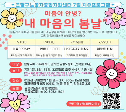 은평구노동자종합지원센터 7월 노동자 치유 프로그램 참여자 모집 
마음아 안녕? 내 마음의 봄날
미술심리와 색채심리를 통해 자신의 감정을 이해하고 
내면의 힘을 발견하는 치유 프로그램입니다. 마음의 봄날을 맞이해보세요.
  1강. 7월 01일 (화), 마음아 안녕?
   2강. 7월 08일 (화), 인생 파노라마 
   3강. 7월 15일 (화), 나의 지지 자원 찾기
   4강. 7월 22일 (화), 새로운 시작
대 상 : 은평구에 거주하거나, 일하는 감정노동자 10명 (선착순) 
일 시 : 7월 01일~7월 22일까지, 매주 화요일, 오후 4시~6시 (4회기)
장 소 : 구파발역 1번 출구에서 300m (도보 5분), 파크앤타워 B동 905호
문 의 : 은평구노동자종합지원센터 노동복지팀 02-6952-1874