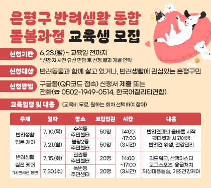 은평구 반려생활 통합 돌봄과정 교육생 모집
신청기간 : 6. 23.(월) ~ 교육일 전까지 * 신청자 사전 유선 면담 후 선정 결과 개별 연락
신청대상 : 반려동물과 함께 살고 있거나, 반려생활에 관심있는 은평구민
신청방법 : 구글폼(QR코드 접속) 신청서 제출 또는 전화(☎ 0502-1949-0514, 한국어질리티연합)
교육일정 및 내용 (교육비 무료, 원하는 회차 선택하여 참여)