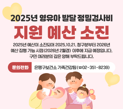 2025년 영유아 발달 정밀검사비 지원 예산 소진
2025년 예산이 소진되어 2025.10.21. 청구분부터 2026년 예산 집행 가능 시점(2026년 2월경) 이후에 지급 예정입니다.
구민 여러분의 깊은 양해 부탁드립니다.
문의전화: 은평구보건소 가족건강팀(☎02-351-8239)