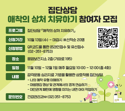 집단상담 애착의 상처 치유하기 참여자 모집
○ 프로그램 : 집단상담 『애착의 상처 치유하기』 
○ 신청기간 : 10월 13일(수) ~ 마감시 ※선착순 20명
○ 신청방법 : QR코드를 통한 온라인접수 및 유선접수(02-351-8753)
○ 장소 : 응암보건지소 2층(가좌로 195)
○ 일정 : 11월 10일 ~ 12월 1일 매주 월요일 10:00 ~ 12:00(총 4회)
○ 내용 : 감각운동 심리치료 기법을 활용한 상호작용 집단상담
- 나의 애착 유형 이해하기
- 마음챙김 명상 및 관계에서의 경계 연습하기
- 대인관계 패턴에 영향을 미치는 내면 아이 작업하기 
○ 문의번호 : 건강관리과☎(02)351-8753