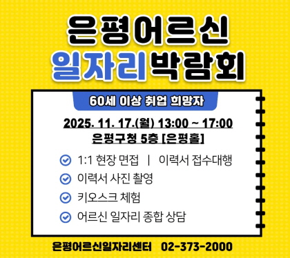 2025년 은평 어르신일자리 박람회 개최
2025. 11. 17.(월) 13:00 ~ 17:00
은평구청 5층 은평
· 행사내용
○ 1:1 현장면접, 이력서 접수 대행
○ 이력서 사진 촬영
○ 키오스크 체험
○ 어르신 일자리 종합 상담
· 문 의 : 은평어르신일자리센터(02-373-2000)