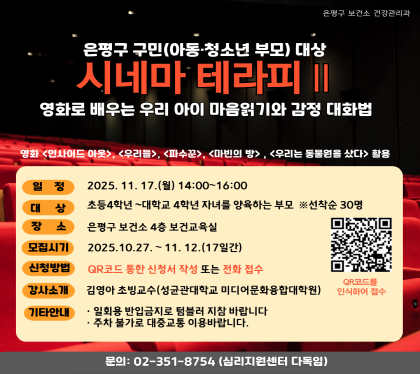 은평구 구민 (아동 청소년 부모) 대상
시네마 테라피
영화로 배우는 우리 아이 마음읽기와 감정 대화법
일정 2025.11.17.월 14:00~16:00
대상 초등4학년 ~ 대학교 4학년 자녀를 양육하는 부모 선착순30명
장소 은평구 보건소 4층 보건교육실
모집시기 2025.10.27 ~ 11.12. 17일간
신청방법 QR코드통한 신청서 작성 또는 전화 접수
강사소개 김영아 초빙교수 
기타안내 일회용 반입금지, 주차불가 대중교통 이용