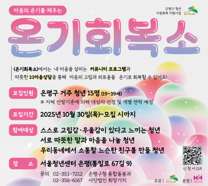 온기회복소
<온기회복소>는 내 마음을 살피는 커뮤니티 프로그램과 따뜻한 1:1 마음상담을 통해 마음의 고립과 외로움을 온기로 회복하기 위한 사업입니다.
모집인원 은평구 거주 청년 15명(19~30세)
모집기간 : 2025. 10. 30.(목) ~ 모집 시까지
참여대상 : 고립감·우울감이 있는 은평구 거주 19~39세 청년 15명
※ 자체 선발기준에 의해 대상자 선정 및 개별 연락 예정
장소 : 서울청년센터 은평 (통일로 67길 9)
문의 : 02-351-7212 은평구청 통합돌봄과