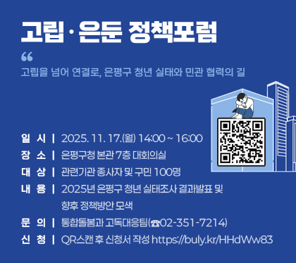 고립․은둔 정책포럼
“고립을 넘어 연결로, 은평구 청년 실태와 민관 협력의 길”
○ 일시 : 2025. 11. 17.(월) 14:00 ~ 16:00
○ 장소 : 은평구청 본관 7층 대회의실
○ 대상 : 관련기관 종사자 및 구민 100명
○ 내용 : 2025년 은평구 청년 실태조사 결과발표 및 향후 정책방안 모색
○ 문의 : 통합돌봄과 고독대응팀(☎02-351-7214)
○ 신청 : QR스캔 후 신청서 작성 https://buly.kr/HHdWw83
/QR코드(https://buly.kr/HHdWw83 )