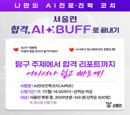 나만의 AI 진로 진학 코치
서울런
합격, AI BUFF로 끝내기
탐구주제에서 합격리포트까지
어디서나 쉽고 빠르게
사업명 AI 진로 진학 코치 AI버프
신청기간 11.17.월 14:00부터 선착순 마감
대상 서울런 회원중, 2009년생~N수생 선착순  500명