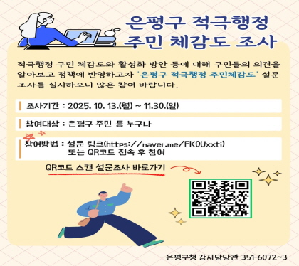 2025. 은평구 적극행정 주민체감도 설문조사
기    간 : 2024. 10. 13.(월) ~ 11. 30.(토)
참여대상 : 은평구 주민 등 누구나
참여방법 : 설문링크(네이버 폼) 또는 QR 코드 접속 후 참여 
             → 설문 링크(https://naver.me/FK0Uxxti)
             → QR코드 접속(https://m.site.naver.com/1Rh7H) 
 문    의 : 감사청렴담당관 적극행정팀 ☎ 02-351-6072