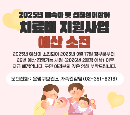 2025년 미숙아 및 선천성이상아 치료비 지원사업 예산 소진
2025년 예산이 소진되어 2025년 9월 17일 청부분부터 26년 예산 집행가능 시점 (2026년 2월경 예상) 이후 지급    예정입니다. 구민 여러분의 깊은 양해 부탁드립니다.
문의전화: 은평구보건소 가족건강팀(02-351-8216)