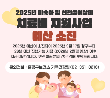 2025년 미숙아 및 선천성이상아 치료비 지원사업 예산 소진
2025년 예산이 소진되어 2025년 9월 17일 청구부터 26년 예산 집행가능 시점 (2026년 2월경 예상) 이후 지급    예정입니다. 구민 여러분의 깊은 양해 부탁드립니다.
문의전화: 은평구보건소 가족건강팀(02-351-8216)