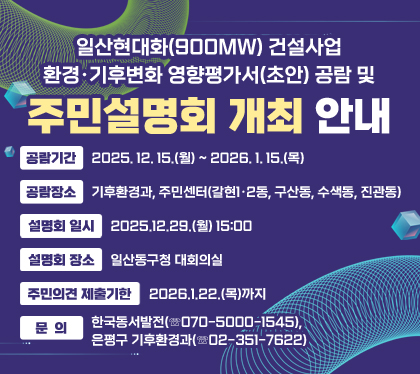 일산현대화(900MW) 건설사업 환경·기후변화 영향평가서(초안) 공람 및 주민설명회 개최 안내
공람기간 : 2025. 12. 15.(월) ~ 2026. 1. 15.(목)
공람장소 : 기후환경과, 주민센터(갈현1·2동, 구산동, 수색동, 진관동)
설명회 일시 : 2025.12.29.(월) 15:00
설명회 장소 : 일산동구청 대회의실
주민의견 제출기한 : 2026.1.22.(목)까지
문의 : 한국동서발전(☏070-5000-1545), 은평구 기후환경과(☏02-351-7622)