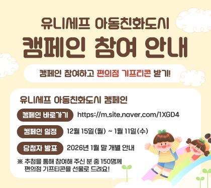 유니세프 아동친화도시 캠페인 참여 안내
 캠페인 참여하고 편의점 기프티콘 받기!
유니세프 아동친화도시 캠페인
- 캠페인 바로가기: https://m.site.naver.com/1XGD4
- 캠페인 일정: 12월 15일(월) ~ 1월 11일(수)
- 당첨자 발표: 2026년 1월 말 개별 안내
※ 추첨을 통해 참여해 주신 분 중 150명께 편의점 기프티콘을 선물로 드려요!