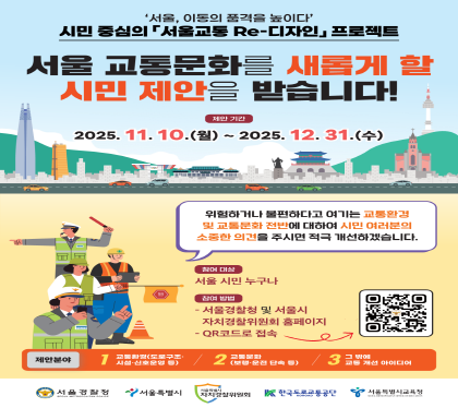 서울, 이동의 품격을 높이다
시민중심의 서울교통 Re-디자인 프로젝트
서울교통문화를 새롭게 할 시민제안을 받습니다.
제안기간 2025.11.10.월 ~ 21025. 12.31.수
위험하거나 불편하다고 여기는 교통환경 및 교통문화에 대하여 
시민여러분의 소중한 의견을 주시면 적극 개선하겠습니다.
참여대상 서울시민 누구나
참여방법 
- 서울 경찰청 및 서울시 자치경찰위원회 홈펭지
-QR코드로 접속