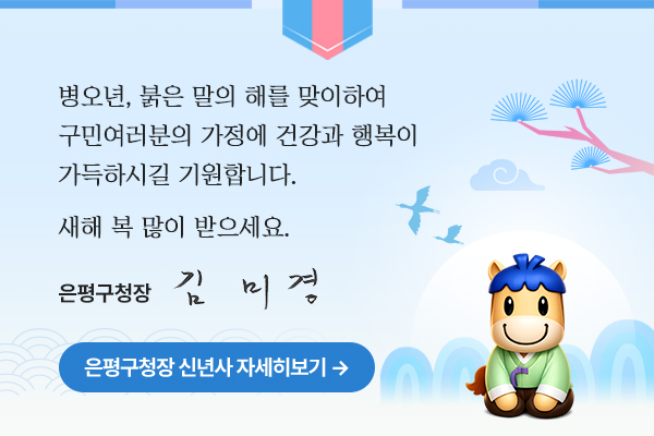 병오년, 붉은 말의 해를 맞이하여 구민여러분의 가정에 건강과 행복이 가득하시길 기원합니다.
새해 복 많이 받으세요.
은평구청장 김미경
은평구청장 신년사 자세히보기
