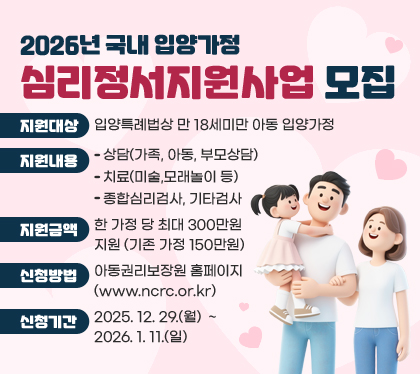 2026년 국내 입양가정 심리정서지원사업 모집
○ 지원대상 : 입양특례법상 만 18세미만 아동 입양가정
○ 지원내용 
- 상담(가족, 아동, 부모상담)
- 치료(미술,모래놀이 등)
- 종합심리검사, 기타검사
○ 지원금액 : 한 가정 당 최대 300만원 지원 (기존 가정 150만원)
○ 신청방법 : 아동권리보장원 홈페이지(www.ncrc.or.kr) 
○ 신청기간 : 2025. 12. 29.(월)  ~ 2026. 1. 11.(일)