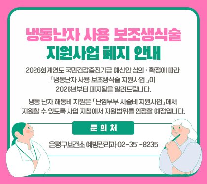 냉동난자&nbsp;사용&nbsp;보조생식술&nbsp;지원사업&nbsp;폐지&nbsp;안내
2026회계연도&nbsp;국민건강증진기금&nbsp;예산안&nbsp;심의&nbsp;·&nbsp;확정에&nbsp;따라&nbsp;「냉동난자&nbsp;사용&nbsp;보조생식술&nbsp;지원사업&nbsp;」이&nbsp;2026년부터&nbsp;폐지됨을&nbsp;알려드립니다.
냉동&nbsp;난자&nbsp;해동비&nbsp;지원은&nbsp;「난임부부&nbsp;시술비&nbsp;지원사업」에서&nbsp;지원할&nbsp;수&nbsp;있도록&nbsp;사업&nbsp;지침에서&nbsp;지원범위를&nbsp;인정할&nbsp;예정입니다.
문의처:&nbsp;은평구보건소&nbsp;예방관리과&nbsp;02-351-8235