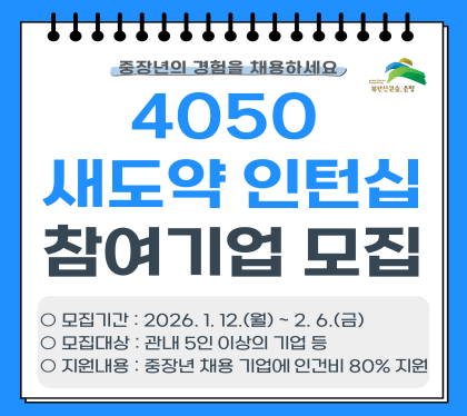 중장년의 경험을 채용하세요
4050 새도약 인턴십 프로그램 참여기업 모집
모집기간 : 2026. 1. 12.월 ~ 2. 6. 금
모집대상 : 관내 5인 이상의 기업 등
지원내용 : 중장년 재용 기업의 인건비 80% 지원