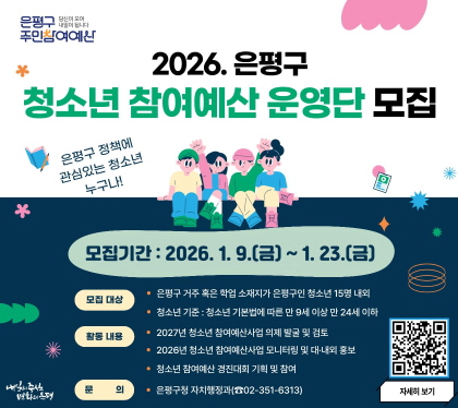 2026. 은평구 청소년 참여예산 운영단 모집
- 모집기간 : 2026. 1. 9.(금) ~ 2026. 1. 23.(금)
- 모집대상 : 은평구 거주 혹은 핛업소재지가 은평구인 청소년 15명 내외
청소년기준 : 청소년 기본법에 따른 만9세 이상 만24세 이하
- 활동내용 : 2027년 청소년 참여예산 으제 발굴 및 검토
2026년 청소년 참여예산 사업 모니터링 및 대내외 홍보
- 문 의 : 은평구 자치행정과(☎02-351-6313)