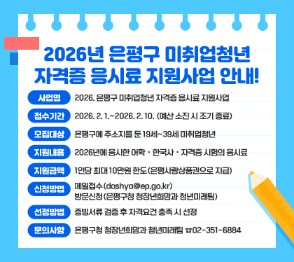2026년 은평구 미취업청년 자격증 응시료 지원사업 안내!
○ 사업명 : 2026. 은평구 미취업청년 자격증 응시료 지원사업
○ 접수기간 : 2026. 2. 1.~2026. 2. 10. (예산 소진 시 조기 종료)
○ 모집대상 : 은평구에 주소지를 둔 19세~39세 미취업청년
○ 지원내용 : 2026년에 응시한 어학・한국사・자격증 시험의 응시료
○ 지원금액 : 1인당 최대 10만원 한도(은평사랑상품권으로 지급)
○ 신청방법
- 메일접수(dashya@ep.go.kr)
- 방문신청(은평구청 청장년희망과 청년미래팀) 
○ 선정방법 : 증빙서류 검증 후 자격요건 충족 시 선정
○ 문의사항 : 은평구청 청장년희망과 청년미래팀 ☎02-351-6884