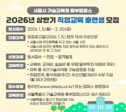 서울시 기술교육원 중부캠퍼스 2026년 상반기 직업교육 훈련생 모집 
○ 원서접수 : 2026. 1. 5.(월) ~ 2. 20.(금) 
○ 지원자격 : 모집공고일(2026. 1. 5.) 현재 15세 이상으로 
- 서울시에 주민등록을 두고 있는 서울 시민
- 서울시에 외국인 등록된 자로 영주권 취득자 또는 배우자가 내국인인 자 및 그 자녀
○ 선발과정 : 원서접수 → 면접 → 합격발표
○ 교육특전 
- 교육비, 교재비, 실습비 등 무료(일부학과 재료비 제외)
- 재학 중 국가기술자격증 기능검정료 지원
- 취업연계, 중식제공(주간), 우선선발대상자 수당 지급(월 최대 25만원)
○ 접수방법 : 온라인(www.sitedu.or.kr) 또는 캠퍼스 방문접수
○ 교육문의 : 서울특별시 기술교육원 중부캠퍼스(02-361-5800)
- 서울특별시 용산구 한남대로 136(6호선 한강진역 2번출구)