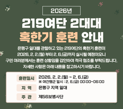 2026년 219여단 2대대 혹한기 훈련 안내
은평구 일대를 관할하고 있는 219여단의 혹한기 훈련이2026. 2. 2.(월) 부터 2. 6.(금)까지 실시될 예정이오니 구민 여러분께서는 훈련 상황임을 감안하여 적극 협조를 부탁드립니다. 자세한 사항은 아래 내용을 참고하시기 바랍니다. 
훈련일시 : 2026. 2. 2.(월) ~ 2. 6.(금) ※ 야간행군 일시 : 2. 6.(금) 00:00~06:00
지역 : 은평구 지역 일대
주관 : 제56보병사단