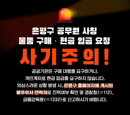 은평구 공무원 사칭
물품 구매 · 현금 입금 요청 사기주의!
공공기관은 구매 대행을 요구하거나, 개인계좌로 현금 입금을 요구하지 않습니다.
의심스러운 상황 발생 시, 은평구 홈페이지에 게시된 발주부서 연락처로 진위여부 확인 및 경찰청(☏112), 금융감독원(☏1332)로 신고하시기 바랍니다.