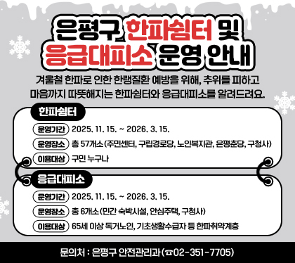 은평구 한파쉼터 및 응급대피소 운영 안내
겨울철 한파로 인한 한랭질환 예방을 위해, 추위를 피하고 마음까지 따뜻해지는 한파쉼터와 응급대피소를 알려드려요.
□ 한파쉼터
〇 운영기간 : 2025. 11. 15. ~ 2026. 3. 15.
〇 운영장소 : 총 57개소(주민센터, 구립경로당, 노인복지관, 은평춘당, 구청사)
〇 이용대상 : 구민 누구나
□ 응급대피소
〇 운영기간 : 2025. 11. 15. ~ 2026. 3. 15.
〇 운영장소 : 총 6개소(민간 숙박시설, 안심주택, 구청사)
〇 이용대상 : 65세 이상 독거노인, 기초생활수급자 등 한파취약계층
□ 문의처 : 은평구 안전관리과(☎02-351-7705)