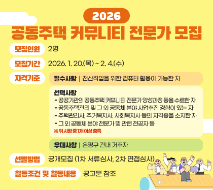 2026. 공동주택 커뮤니티 전문가 모집
□ 모집인원 : 2명 
□ 모집기간 : 2026. 1. 20.(목) ~　2. 4.(수) 
□ 자격기준 
○ 필수사항 : 전산작업을 위한 컴퓨터 활용이 가능한 자
○ 선택사항 
∘ 공공기관의 공동주택 커뮤니티 전문가 양성과정 등을 수료한 자
∘ 공동주택관리 및 그 외 공동체 분야 사업추진 경험이 있는 자
∘ 주택관리사, 주거복지사, 사회복지사 등의 자격증을 소지한 자
∘ 그 외 공동체 분야 전문가 및 관련 전공자 등
※ 위 사항 중 1개 이상 충족
○ 우대사항 : 은평구 관내 거주자 
□ 선발방법 : 공개모집 (1차 서류심사, 2차 면접심사) 
□ 활동조건 및 활동내용 : 공고문 참조