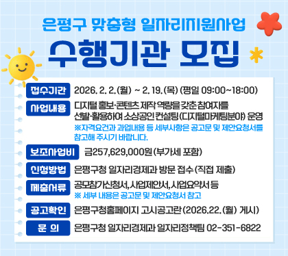 은평구 맞춤형 일자리지원사업 수행기관 모집
접수기간 : 2026. 2. 2.(월) ~ 2. 19.(목)(평일 09:00~18:00)
사업내용 : 디지털 홍보·콘텐츠 제작 역량을 갖춘 참여자를 선발·활용하여 소상공인 컨설팅(디지털마케팅분야) 운영
※자격요건과 과업내용 등 세부사항은 공고문 및 제안요청서를 참고해 주시기 바랍니다.
보조사업비 : 금257,629,000원(부가세 포함)
신청방법 : 은평구청 일자리경제과 방문 접수(직접 제출)
제출서류 : 공모참가신청서, 사업제안서, 사업요약서 등 ※ 세부 내용은 공고문 및 제안요청서 참고
공고확인 : 은평구청홈페이지 고시공고란(2026.22.(월) 게시)
문의 : 은평구청 일자리경제과 일자리정책팀 02-351-6822