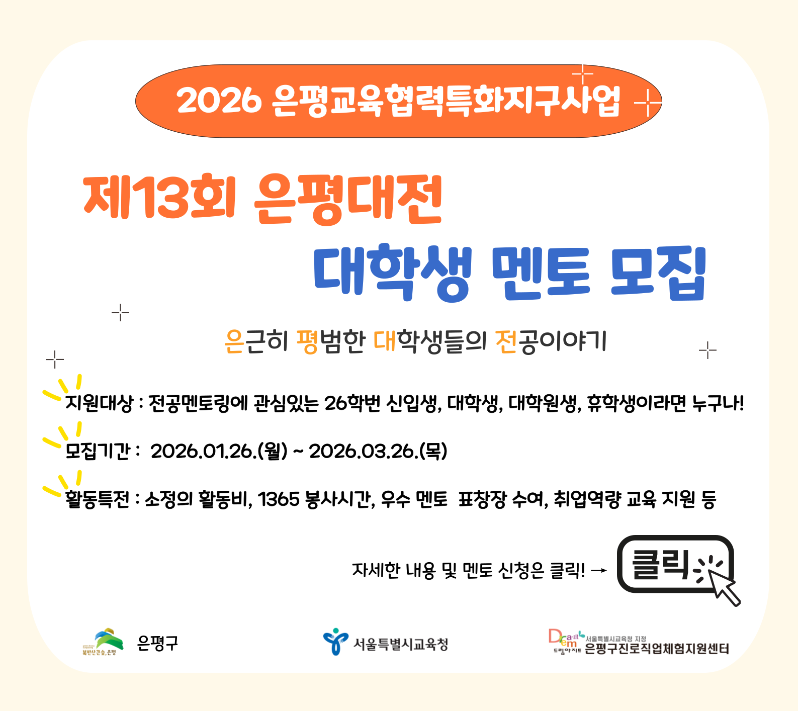 2026 은평교육협력특화지구사업(제13회 은평대전 대학생 멘토 모집)

※모집기간 : 2026.01.26(월) ~ 2026.03.26(목)

※활동내용 :
- 대학생멘토교육(오리엔테이션, 조별교육) 참가
- 중·고등학교로 찾아가는 '전공강연'
- 학과 실무를 체험해보는 '전공체험'
- 1대 1~4의 소그룹 전공상담 '전공박람회'

※모집대상 :
- 전공멘토링에 관심있는 26학번 신입생, 대학(원)생이라면 누구나 지원가능
- 은평구 중·고등학교 출신, 거주, 대학(원)생 우대