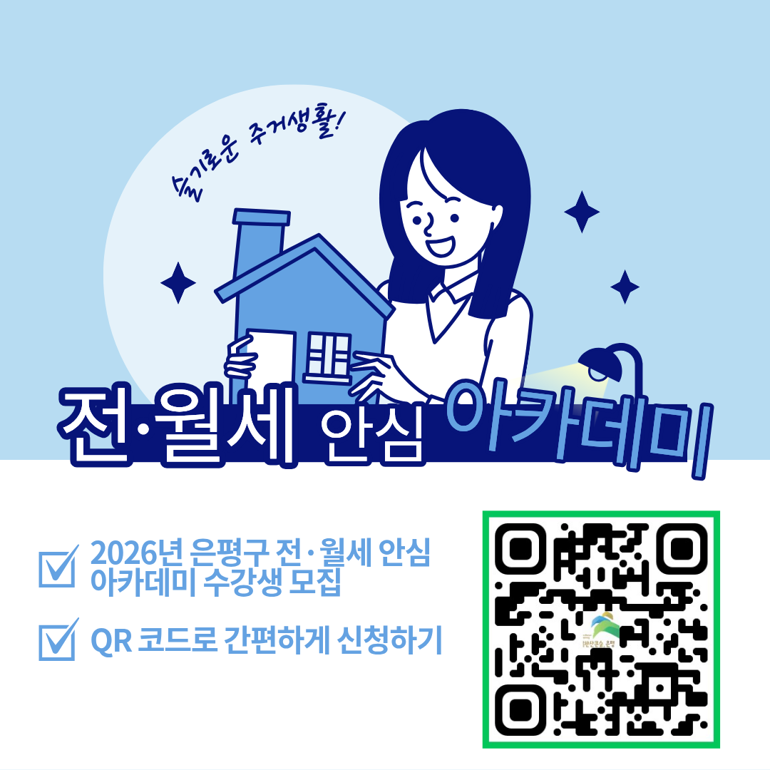 <슬기로운 주거생활! 전·월세 안심 아카데미 수강생 모집>
 ㅇ 교육일시 : 2026. 2. 25.(수) 19:00~20:00 
 ㅇ 교육장소 : 은평구 가족센터 지하 1층 교육장
 ㅇ 교육내용 : 전·월세 계약 시 유의사항, 부동산 권리관계 분석방법
 ㅇ 교육강사 : 한국공인중개사협회 전임교수 정삼교
 ㅇ 신청기간 : 2026. 2. 4.(수) ~ 2. 23.(월)  
 ㅇ 신청대상 : 사회초년생, 1인가구, 자립준비청년 등
 ㅇ 신청방법 : 유선신청(02-351-6765), QR코드
 ㅇ 모집인원 : 30명 (선착순 모집)