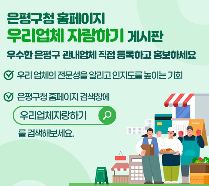 /은평구청 홈페이지 우리업체 자랑하기 게시판
/우수한 은평구 관내업체 직접 등록하고 홍보하세요
/우리 업체의 전문성을 알리고 인지도를 높이는 기회
/은평구청 홈페이지 검색창에 우리업체자랑하기 를 검색해보세요.