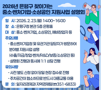 [2026년 은평구 찾아가는 중소·벤처기업·소상공인 지원사업 설명회] 
  ○ 일    시 : 2026. 2. 23.(월) 14:00~16:00
  ○ 장    소 : 은평구청 본관 5층 은평홀
  ○ 대    상 : 중소·벤처기업, 소상공인, 예비창업자 등
  ○ 주요내용
    - 중소벤처기업청 및 유관기관 담당자가 방문하여 분야별 지원사업 설명
      (수출/자금/창업·벤처/R&D/보증/소상공인 등)
    - 설명회 진행과 동시에 1:1 상담 진행 
  ○ 유의사항
    - 사전 별도 신청 없이 당일 현장 접수로 진행
    - 주차공간이 협소하므로 반드시 대중교통 이용
  ○ 문    의 : 일자리경제과 지역경제팀(☎351-6833)