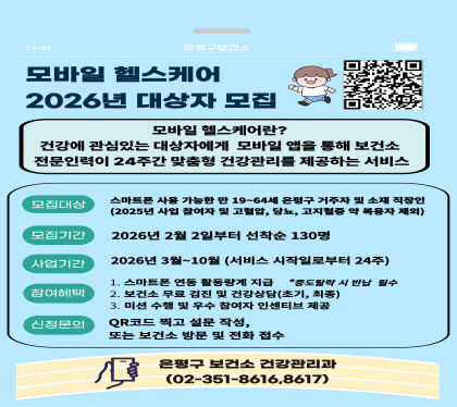 2026년 모바일헬스케어 참여자 모집

○ 모집기간 : 2026.02.02.(월)부터 모집
○ 모집인원 : 선착순 130명
○ 대상자 등록 기준
   - 만 19세~64세
   - 은평구 거주자 및 소재 직장인
   - 고혈압, 당뇨병, 이상지질혈증 질환자 및 약물복용자 제외
○ 신청방법 : 네이버모아폼 신청, 은평구보건소 방문 및 전화 신청
○ 참여혜택
   - 스마트워치 무료지원
   - 3회 무료 건강검진 및 검진결과 상담
   - 모바일 앱을 통한 건강정보 및 1:1 맞춤형 상담 제공
   - 참여와 성과에 따라 인센티브 제공
○ 문의번호 : 건강관리과☎(02)351-8616, 8617