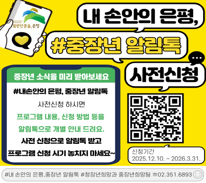 내 손안의 은평, 중장년 알림톡 사전신청 안내
은평구에서 운영하는 중장년 교육, 프로그램 등 미리 안내를 받고 싶다면
▶2026년 내 손안의 은평, 중장년 알림톡◀ 사전신청해주세요.
신청 시 교육내용, 참여방법, 신청링크 등 자세한 사항을 개별 알림톡으로 안내드립니다.

▣ 신청기간 : 2026. 12. 10. ~ 2026. 3. 31.
▣ 주요내용 : 2026년 은평구 중장년 교육 참여자 모집 시 교육내용, 신청방법 등알림톡 사전 안내
▣ 신청방법 : 온라인 신청 신청링크 https://naver.me/xmBJGgOE)