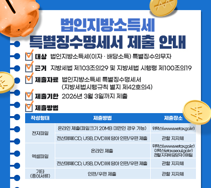 법인지방소득세 특별징수명세서 제출 안내
○ 대상 : 법인지방소득세(이자‧배당소득) 특별징수의무자
○ 근거 : 지방세법 제103조의29 및 지방세법 시행령 제100조의19
○ 제출자료 : 법인지방소득세 특별징수명세서(지방세법시행규칙 별지 제42호의4)
○ 제출기한 : 2026년 3월 3일까지 제출
○ 제출방법 
작성형태 / 제출방법 / 제출장소
전자파일 / 온라인 제출(파일크기 20MB 미만인 경우 가능) / 위택스(www.wetax.go.kr)
전자파일 / 전산매체(CD, USB, DVD)에 담아 인편/우편 제출 / 관할 지자체 
엑셀파일 / 온라인 제출 / 위택스(www.wetax.go.kr), 이택스(etax.seoul.go.kr), 관할 지자체 담당자 이메일
엑셀파일 / 전산매체(CD, USB, DVD)에 담아 인편/우편 제출 / 관할 지자체 
기타(종이서류) / 인편/우편 제출 / 관할 지자체