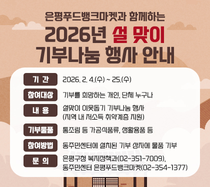은평푸드뱅크마켓과 함께하는
2026년 설맞이 기부나눔 행사 안내
기간 : 2026. 2. 4.(수) ~ 25.(수)
참여대상 : 기부를 희망하는 개인, 단체 누구나
내용 : 설맞이 이웃돕기 기부나눔 행사 (지역 내 저소득 취약계층 지원)
기부물품 : 통조림 등 가공식품류, 생활용품 등
참여방법 : 동주민센터에 설치된 기부 상자에 물품 기부
문의 : 은평구청 복지정책과(02-351-7009), 동주민센터 은평푸드뱅크마켓(02-354-1377)
