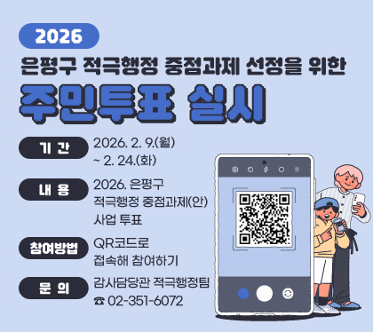 2026. 은평구 적극행정 중점과제 선정을 위한 주민투표 실시
○ 기간 : 2026. 2. 9.(월) ~ 2. 24.(화)
○ 내용 : 2026. 은평구 적극행정 중점과제(안) 사업 투표
○ 참여방법 : QR코드로 접속해 참여하기 
○ 문의 : 감사담당관 적극행정팀 ☎ 02-351-6072
QR코드 스캔(https://moaform.com/q/vfqytB)