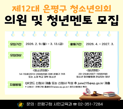 <제12대 은평구 청소년의회 의원 및 멘토모집>
- 모집대상
 · 청소년의원 : 은평구 내 거주 또는 중·고등학교에 재학 중인 14세~19세 이하 청소년
 · 청년멘토 : 청소년참여기구 활동경험이 있거나 청소년정책에 대한 이해가 높은 20~29세 청년
- 모집기간:  2026. 2. 9.(월) ~ 3. 13.(금)
- 신청링크
 · 청소년의원 : https://naver.me/GOh0tVqY
 · 청년멘토 : https://naver.me/x1mleI2S
- 문    의: 은평구청 시민교육과 청소년참여팀(☎02-351-7284)