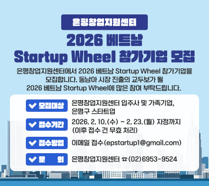 은평창업지원센터 2026 베트남 Startup Wheel 참가기업 모집
은평창업지원센터에서 2026 베트남 Startup Wheel 참가기업을 모집합니다. 동남아 시장 진출의 교두보가 될 2026 베트남 Startup Wheel에 많은 참여 부탁드립니다. 
❍ 모집대상 : 은평창업지원센터 입주사 및 가족기업, 은평구 스타트업 
❍ 접수기간 : 2026. 2. 10.(수) ~ 2. 23.(월) 자정까지 (이후 접수 건 무효 처리)
❍ 접수방법 : 이메일 접수(epstartup1@gmail.com)           ​ 
❍ 문의 : 은평창업지원센터 ☎(02)6953-9524
