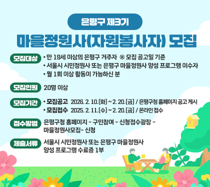 은평구 제3기 마을정원사(자원봉사자) 모집
모집대상
- 만 19세 이상의 은평구 거주자  ※ 모집 공고일 기준
- 서울시 시민정원사 또는 은평구 마을정원사 양성 프로그램 이수자
- 월 1회 이상 활동이 가능하신 분
모집인원: 20명 이상
모집기간
모집공고 : 2026. 2. 10.(화) ~ 2. 20.(금) / 은평구청 홈페이지 공고 게시
모집접수 : 2025. 2. 11.(수) ~ 2. 20.(금) / 온라인 접수
접수방법  : 은평구청 홈페이지- 구민참여- 신청접수광장- 마을정원사모집-신청
제출서류 : 서울시 시민정원사 또는 은평구 마을정원사 양성 프로그램 수료증 1부