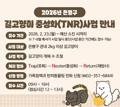 2026년 은평구 길고양이 중성화(TNR)사업 안내 
□ 접수 기간 : 2026. 2. 23.(월)  ~ 예산 소진 시까지 ※ 7~8월 혹서기 사업 일시 중단(사업 중단 기간에도 접수 가능)
□ 사업 대상 : 은평구 관내 2kg 이상 길고양이
□ 사업 목적 : 길고양이 개체 수 조절
□ 처리 절차 : Trap(포획)→Neuter(중성화)→Return(재방사)
□ 신청 방법 : 가족정책과 반려동물팀 전화 신청 (☎02-351-6844) 
□ 접수 시간 : 09시 ~ 18시 (점심시간 12 ~ 13시)