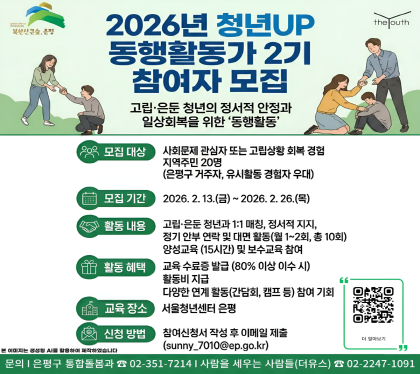 <청년UP, 동행활동가 참여자 모집>
2025년 은평구 고립․은둔 청년의 정서적 안정과 일상회복을 위해
회복의 과정(동행활동)에 함께하실 동행활동가 참여자를 모집합니다.
동행활동가가 되어 고립․은둔 청년들과 따스한 온기를 나누어주실
당신을 기다립니다.
□ 모집개요
○ 모집대상: 사회문제(고립․은둔)에 관심 있거나, 사회적 고립상황에서 회복경험이 있는 지역 주민
○ 모집기간 : 2025. 3. 24.(월) ~ 4. 3.(목)
○ 모집인원 : 20명
○ 접수방법 : 참여신청서 작성 후 이메일 제출(sunny_7010@ep.go.kr)
※ 양성교육 80% 이상 이수자에 한해 동행활동가 수료증 발급 및 활동 참여
○ 기타 세부사항은 구청 홈페이지 공고문 참고
○ 문 의 처 : 은평구청 통합돌봄과(☎351-7214)