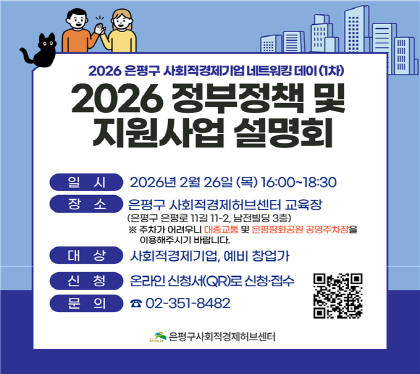 사회적경제기업 네트워킹 데이 
"2026 정부정책 및 지원사업 설명회“


  ○ 일    시 : 2026. 2. 26.(목) 16:00~18:30
  ○ 장    소 : 은평구사회적경제허브센터 교육장
                (은평로 11길 11-2, 남전빌딩 3층)
  ○ 대    상 : 사회적경제기업인, 예비 창업가
  ○ 주요내용
    - 사회적경제 정책방향 및 주요 지원사업 
    - 소상공인 지원정책 및 지원사업 등 
  ○ 신    청 : 온라인 신청서로 신청·접수
  ○ 유의사항
    - 주차가 어려우니 대중교통 및 인근 공영주차장 이용 
  ○ 문    의 : 은평구사회적경제허브센터 (☎351-8482)
