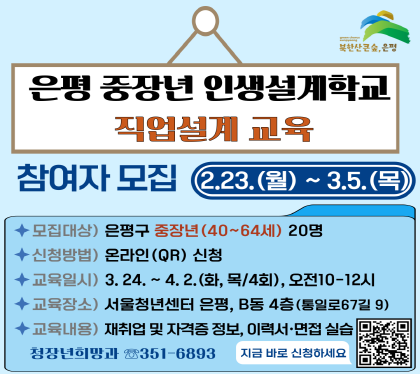인생 제2막, 중장년 역량강화를 위한 
중장년 '인생설계학교' 직업설계 교육 참여자를 모집합니다.

• 모집기간 : 2026. 2. 23.(월) ~ 3. 5.(목)
• 모집대상 : 40~64세 중장년 은평구민 20명
• 신청방법 : QR코드 접수 또는 링크 방문
※ 링크주소 : https://naver.me/Ig466f4Z
• 수 강 료 : 무료
• 선정방법 : 무작위 추첨(3.6.(금) 안내) ※ 미선정자 별도 안내 없음
• 교육일시 : 3. 24.(화) ~ 4. 2.(목)(화, 목 / 4회), 오전 10~12시
• 교육장소 : 서울청년센터 은평 B동 4층(통일로67길 9 / 불광역 7번출구 3분거리 / 주차불가)
• 교육내용 (※4회 모두 참석)
- [(3. 24, (화)] 재취업 시장이해 및 접근방법
- [(3. 26, (목)] 알수록 알찬 꼭! 챙겨야할 필수 제도 및 전문 자격증
- [(3. 31, (화)] 취미가 직업이 되는 새로운 전략 ‘N잡러’
- [(4. 2, (목)] 착 붙는 취업성공 스킬-이력서, 면접 실습
• 교육문의 : 은평구 청장년희망과(02-351-6893)