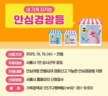 내 가게 지키는 안심경광등
◦ 신청기간 : 2025. 10. 15.(수) ~ 연중
◦ 지원대상 : 서울시 1인 상시근무 점포
◦ 지원내용 : 안심이앱 연동되어 경찰신고 가능한 안심경광등 지원
◦ 신청방법 : 서울시 홈페이지 신청접수
◦ 문의 : 가족정책과 1인가구행복팀(☎02-351-6193)