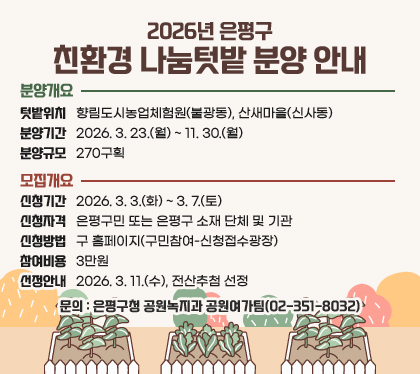 2026년 은평구 친환경 나눔텃밭 분양 안내
□ 분양개요
○ 텃밭위치 : 향림도시농업체험원(불광동), 산새마을(신사동)
○ 분양기간 : 2026. 3. 23.(월) ~ 11. 30.(월)
○ 분양규모 : 270구획
□ 모집개요
○ 신청기간 : 2026. 3. 3.(화) ~ 3. 7.(토)
○ 신청자격 : 은평구민 또는 은평구 소재 단체 및 기관
○ 신청방법 : 구 홈페이지(구민참여-신청접수광장)
○ 참여비용 : 3만원
○ 선정안내 : 2026. 3. 11.(수), 전산추첨 선정
□ 문의 : 은평구청 공원녹지과 공원여가팀(02-351-8032)