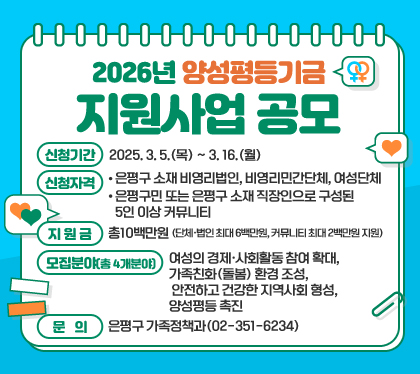 2026년 양성평등기금 지원사업 공모
○ 신청기간: 2025. 3. 5.(목) ~ 3. 16.(월)
○ 신청자격 
 - 은평구 소재 비영리법인, 비영리민간단체, 여성단체
 - 은평구민 또는 은평구 소재 직장인으로 구성된 5인 이상 커뮤니티
○ 지 원 금: 총10백만원 (단체‧법인 최대 6백만원, 커뮤니티 최대 2백만원 지원)
○ 모집분야(총 4개분야) : 여성의 경제·사회활동 참여 확대, 가족친화(돌봄) 환경 조성, 안전하고 건강한 지역사회 형성, 양성평등 촉진 
○ 문   의: 은평구 가족정책과(02-351-6234)