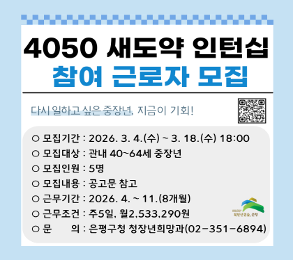 우리 구에서는 조기퇴직 등으로 직업전환이 필요한 중장년 세대에게 양질의 일 경험을 제공하는【4050 새도약 인턴십 프로그램】사업을 추진하고 있습니다. 사업에 참여할 중장년 근로자를 아래와 같이 모집합니다. 

 □ 모집개요
   ○ 모집대상 : 공고일 현재 은평구 거주하는 40세 이상 65세 미만의 중장년 구직자(연나이 1986년생~1962년생)
   ○ 모집인원 : 5명
   ○ 모집기간 : 2026. 3. 4.(월) ~ 3. 18.(수) 18:00까지
   ○ 근무기간 : 2026. 4. ~ 11.(8개월)
   ○ 근무조건 : 1일 8시간, 주 5일 근무 / 월 2,533,290원(※ '26. 구 생활임금)
   ○ 근무내용 : 공고문 및 기업정보표 참고
   ○ 신청방법 : 방문 및 이메일 접수
    - 방문 : 은평구청 청장년희망과(은평로195, 2층)
       * 평일 9시~18시에 한함 / 주말, 공휴일 및 점심시간(12:00~13:00) 제외
    - 메일 : kimdj756@ep.go.kr (이메일 접수 후 별도 알림톡 받지 못한 경우 유선연락 필수)