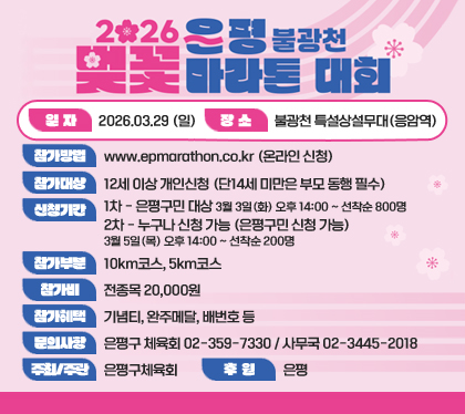 2026 은평 불광천 벚꽃마라톤 대회
일자 : 2026.03.29 (일)
장소 : 불광천 특설상설무대(응암역)
참가방법 : www.epmarathon.co.kr (온라인 신청)
참가대상 : 12세 이상 개인신청 (단14세 미만은 부모 동행 필수)
신청기간
1차 - 은평구민 대상 : 3월 3일(화) 오후 14:00 ~ 선착순 800명
2차 - 누구나 신청 가능 (은평구민 신청 가능) : 3월 5일(목) 오후 14:00 ~ 선착순 200명 
참가부분 : 10km코스, 5km코스
참가비 : 전종목 20,000원
참가혜택 : 기념티, 완주메달, 배번호 등
문의사항 : 은평구 체육회 02-359-7330 / 사무국 02-3445-2018
주최/주관 : 은평구체육회
후원 : 은평